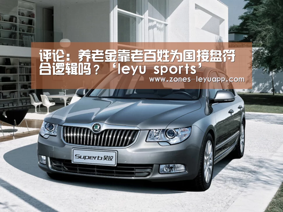 评论:养老金靠老百姓为国接盘符合逻辑吗?‘leyu sports’(图3) 乐鱼体育